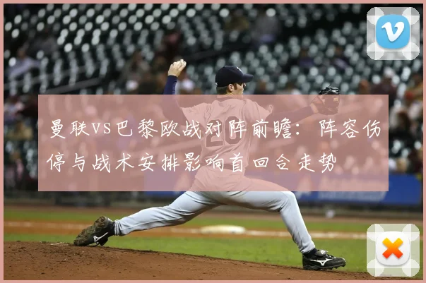 曼联vs巴黎欧战对阵前瞻：阵容伤停与战术安排影响首回合走势