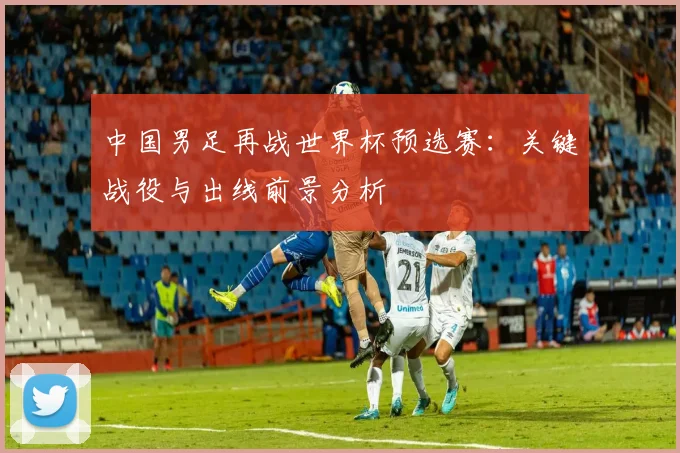 中国男足再战世界杯预选赛：关键战役与出线前景分析