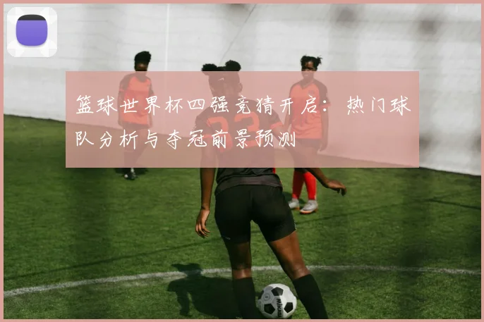 篮球世界杯四强竞猜开启：热门球队分析与夺冠前景预测