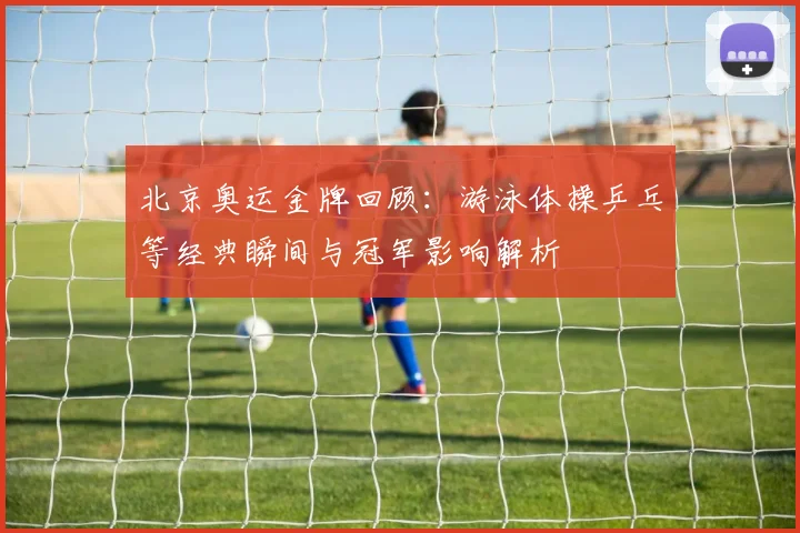 北京奥运金牌回顾：游泳体操乒乓等经典瞬间与冠军影响解析