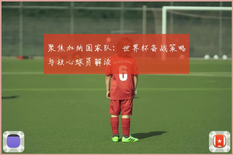 聚焦加纳国家队：世界杯备战策略与核心球员解读