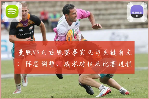 曼联vs利兹联赛事实况与关键看点：阵容调整、战术对位及比赛进程解读