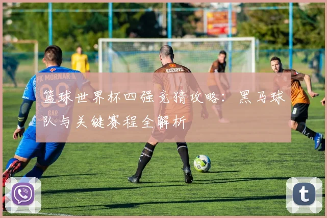 篮球世界杯四强竞猜攻略：黑马球队与关键赛程全解析