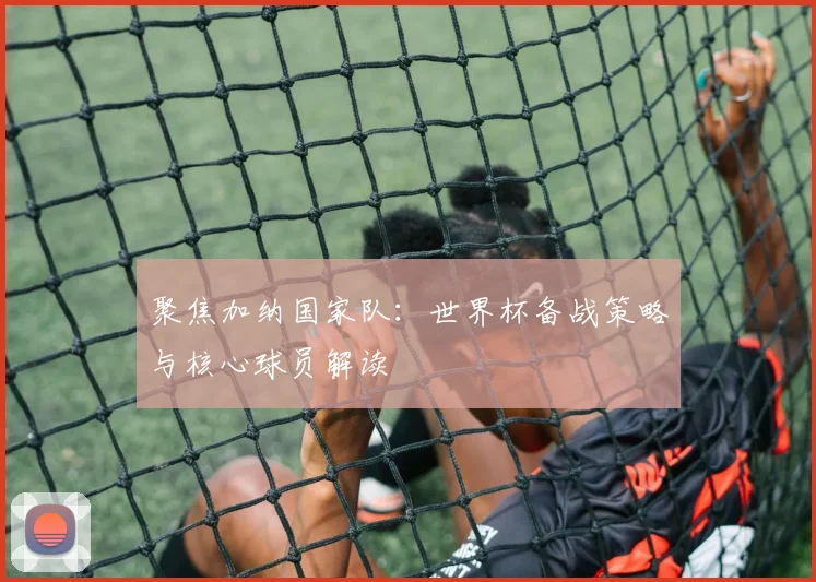 聚焦加纳国家队：世界杯备战策略与核心球员解读