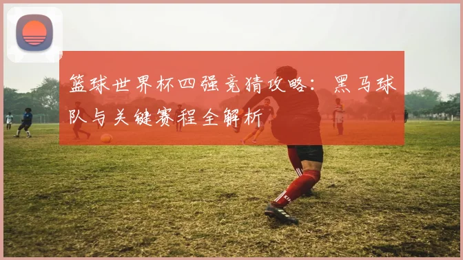 篮球世界杯四强竞猜攻略：黑马球队与关键赛程全解析