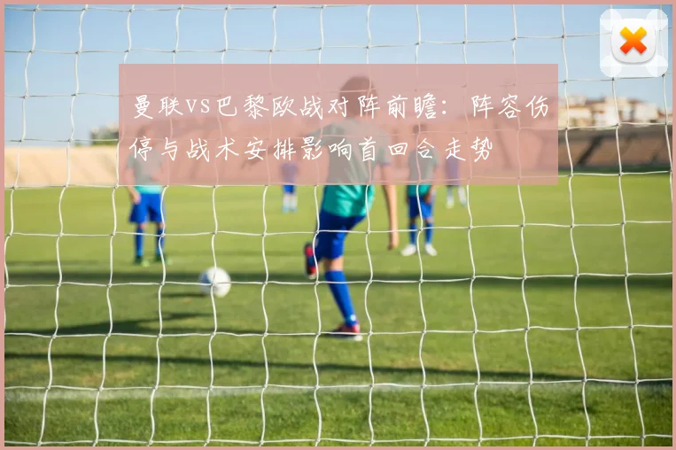 曼联vs巴黎欧战对阵前瞻：阵容伤停与战术安排影响首回合走势