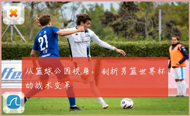 从篮球公园视角,剖析男篮世界杯的战术变革
