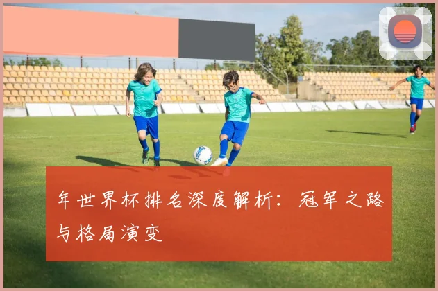 年世界杯排名深度解析：冠军之路与格局演变