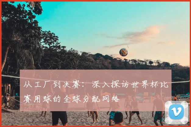 从工厂到决赛：深入探访世界杯比赛用球的全球分配网络