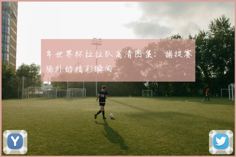 年世界杯拉拉队高清图集：捕捉赛场外的精彩瞬间