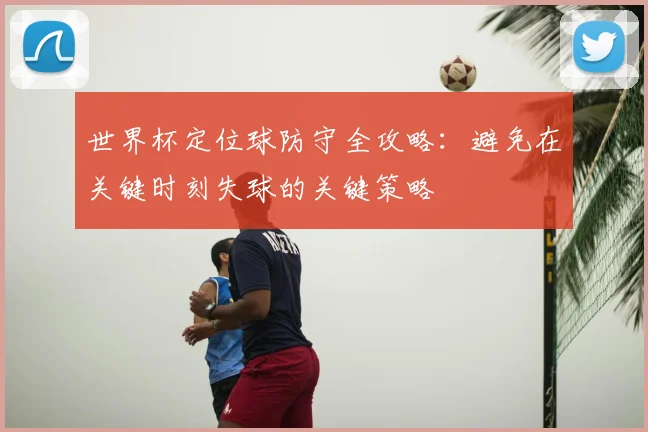 世界杯定位球防守全攻略:避免在关键时刻失球的关键策略
