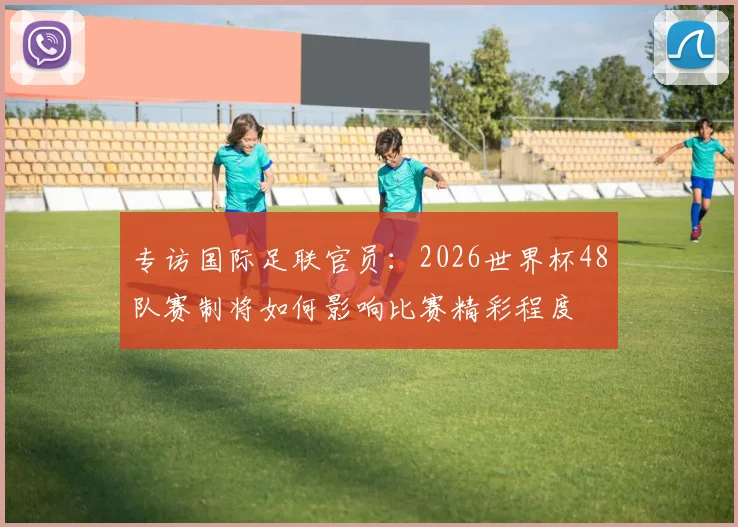 专访国际足联官员：2026世界杯48队赛制将如何影响比赛精彩程度