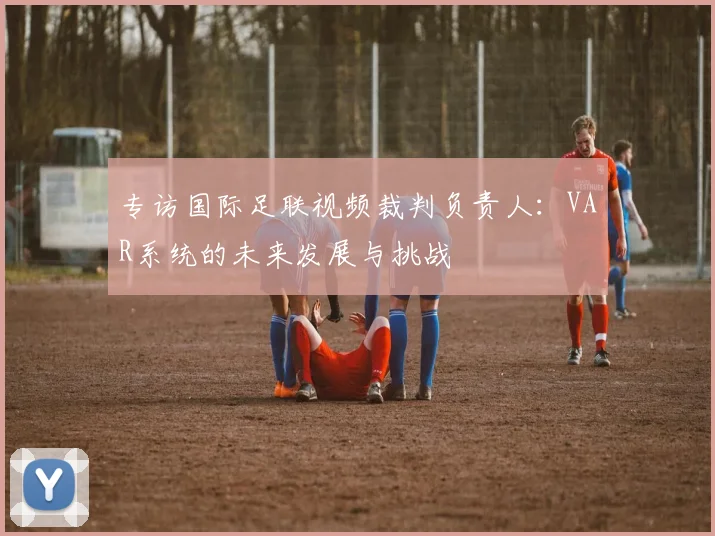 专访国际足联视频裁判负责人：VAR系统的未来发展与挑战