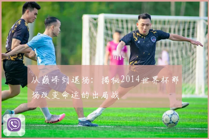 从巅峰到退场：揭秘2014世界杯那场改变命运的出局战