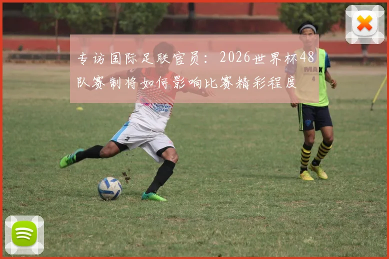 专访国际足联官员：2026世界杯48队赛制将如何影响比赛精彩程度